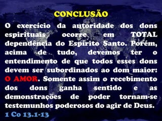 CONCLUSÃO
O exercício da autoridade dos dons
espirituais ocorre em TOTAL
dependência do Espírito Santo. Porém,
acima de tudo, devemos ter o
entendimento de que todos esses dons
devem ser subordinados ao dom maior:
O AMOR. Somente assim o recebimento
dos dons ganha sentido e as
demonstrações de poder tornam-se
testemunhos poderosos do agir de Deus.
1 Co 13.1-13
 