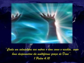 “Cada um administre aos outros o dom como o recebeu, como
bons despenseiros da multiforme graça de Deus”.
1 Pedro 4.10
 