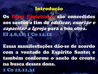 Introdução
Os Dons Espirituais são concedidos
aos santos a fim de edificar, exortar e
capacitar a Igreja para a boa obra.
Ef 4.8,12; 1 Co 14.12
Essas manifestações dão-se de acordo
com a vontade do Espírito Santo; e
também conforme o anelo do crente
na busca desses dons.
1 Co 12.11,31
 