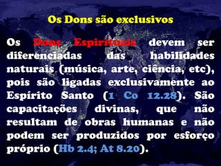 Os Dons são exclusivos
Os Dons Espirituais devem ser
diferenciadas das habilidades
naturais (música, arte, ciência, etc),
pois são ligadas exclusivamente ao
Espírito Santo (1 Co 12.28). São
capacitações divinas, que não
resultam de obras humanas e não
podem ser produzidos por esforço
próprio (Hb 2.4; At 8.20).
 