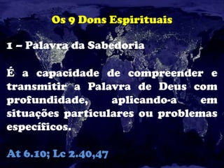 Os 9 Dons Espirituais
1 – Palavra da Sabedoria
É a capacidade de compreender e
transmitir a Palavra de Deus com
profundidade, aplicando-a em
situações particulares ou problemas
específicos.
At 6.10; Lc 2.40,47
 