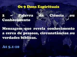 Os 9 Dons Espirituais
2 – Palavra da Ciência ou
Conhecimento
Mensagem que revela conhecimento
a cerca de pessoas, circunstâncias ou
verdades bíblicas.
At 5.1-10
 