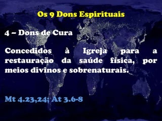 Os 9 Dons Espirituais
4 – Dons de Cura
Concedidos à Igreja para a
restauração da saúde física, por
meios divinos e sobrenaturais.
Mt 4.23,24; At 3.6-8
 