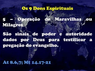 Os 9 Dons Espirituais
5 – Operação de Maravilhas ou
Milagres
São sinais de poder e autoridade
dados por Deus para testificar a
pregação do evangelho.
At 8.6,7; Mt 14.17-21
 