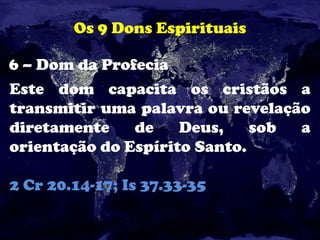 Os 9 Dons Espirituais
6 – Dom da Profecia
Este dom capacita os cristãos a
transmitir uma palavra ou revelação
diretamente de Deus, sob a
orientação do Espírito Santo.
2 Cr 20.14-17; Is 37.33-35
 