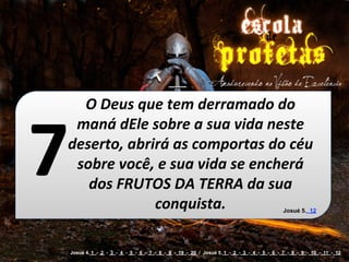 O	
  Deus	
  que	
  tem	
  derramado	
  do	
  



7
 maná	
  dEle	
  sobre	
  a	
  sua	
  vida	
  neste	
  
deserto,	
  abrirá	
  as	
  comportas	
  do	
  céu	
  
 sobre	
  você,	
  e	
  sua	
  vida	
  se	
  encherá	
  
   dos	
  FRUTOS	
  DA	
  TERRA	
  da	
  sua	
  
                 conquista.                                                                 Josué 5. 12




    Josué 4. 1 - 2 - 3 - 4 - 5 - 6 - 7 - 8 - 9 - 19 - 20 / Josué 5. 1 - 2 - 3 - 4 - 5 - 6 - 7 - 8 - 9 - 10 - 11 - 12
 