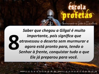 Saber	
  que	
  chegou	
  a	
  Gilgal	
  é	
  muito	
  



8
    importante,	
  pois	
  signiﬁca	
  que	
  
atravessou	
  o	
  deserto	
  sem	
  murmurar	
  e	
  
   agora	
  está	
  pronto	
  para,	
  tendo	
  o	
  
Senhor	
  à	
  frente,	
  conquistar	
  tudo	
  o	
  que	
  
      Ele	
  já	
  preparou	
  para	
  você.


    Josué 4. 1 - 2 - 3 - 4 - 5 - 6 - 7 - 8 - 9 - 19 - 20 / Josué 5. 1 - 2 - 3 - 4 - 5 - 6 - 7 - 8 - 9 - 10 - 11 - 12
 