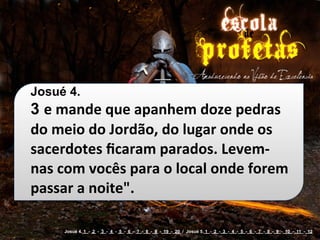 Josué 4.
3 e	
  mande	
  que	
  apanhem	
  doze	
  pedras	
  
do	
  meio	
  do	
  Jordão,	
  do	
  lugar	
  onde	
  os	
  
sacerdotes	
  ﬁcaram	
  parados.	
  Levem-­‐
nas	
  com	
  vocês	
  para	
  o	
  local	
  onde	
  forem	
  
passar	
  a	
  noite".

        Josué 4. 1 - 2 - 3 - 4 - 5 - 6 - 7 - 8 - 9 - 19 - 20 / Josué 5. 1 - 2 - 3 - 4 - 5 - 6 - 7 - 8 - 9 - 10 - 11 - 12
 