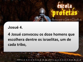 Josué 4.
4 Josué	
  convocou	
  os	
  doze	
  homens	
  que	
  
escolhera	
  dentre	
  os	
  israelitas,	
  um	
  de	
  
cada	
  tribo,


       Josué 4. 1 - 2 - 3 - 4 - 5 - 6 - 7 - 8 - 9 - 19 - 20 / Josué 5. 1 - 2 - 3 - 4 - 5 - 6 - 7 - 8 - 9 - 10 - 11 - 12
 