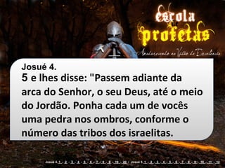 Josué 4.
5 e	
  lhes	
  disse:	
  "Passem	
  adiante	
  da	
  
arca	
  do	
  Senhor,	
  o	
  seu	
  Deus,	
  até	
  o	
  meio	
  
do	
  Jordão.	
  Ponha	
  cada	
  um	
  de	
  vocês	
  
uma	
  pedra	
  nos	
  ombros,	
  conforme	
  o	
  
número	
  das	
  tribos	
  dos	
  israelitas.

        Josué 4. 1 - 2 - 3 - 4 - 5 - 6 - 7 - 8 - 9 - 19 - 20 / Josué 5. 1 - 2 - 3 - 4 - 5 - 6 - 7 - 8 - 9 - 10 - 11 - 12
 