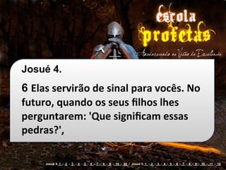 Josué 4.
6 Elas	
  servirão	
  de	
  sinal	
  para	
  vocês.	
  No	
  
futuro,	
  quando	
  os	
  seus	
  ﬁlhos	
  lhes	
  
perguntarem:	
  'Que	
  signiﬁcam	
  essas	
  
pedras?',

        Josué 4. 1 - 2 - 3 - 4 - 5 - 6 - 7 - 8 - 9 - 19 - 20 / Josué 5. 1 - 2 - 3 - 4 - 5 - 6 - 7 - 8 - 9 - 10 - 11 - 12
 