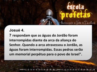 Josué 4.
7 respondam	
  que	
  as	
  águas	
  do	
  Jordão	
  foram	
  
interrompidas	
  diante	
  da	
  arca	
  da	
  aliança	
  do	
  
Senhor.	
  Quando	
  a	
  arca	
  atravessou	
  o	
  Jordão,	
  as	
  
águas	
  foram	
  interrompidas.	
  Essas	
  pedras	
  serão	
  
um	
  memorial	
  perpétuo	
  para	
  o	
  povo	
  de	
  Israel".


         Josué 4. 1 - 2 - 3 - 4 - 5 - 6 - 7 - 8 - 9 - 19 - 20 / Josué 5. 1 - 2 - 3 - 4 - 5 - 6 - 7 - 8 - 9 - 10 - 11 - 12
 