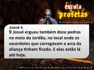 Josué 4.
9 Josué	
  ergueu	
  também	
  doze	
  pedras	
  
no	
  meio	
  do	
  Jordão,	
  no	
  local	
  onde	
  os	
  
sacerdotes	
  que	
  carregavam	
  a	
  arca	
  da	
  
aliança	
  cnham	
  ﬁcado.	
  E	
  elas	
  estão	
  lá	
  
até	
  hoje.

        Josué 4. 1 - 2 - 3 - 4 - 5 - 6 - 7 - 8 - 9 - 19 - 20 / Josué 5. 1 - 2 - 3 - 4 - 5 - 6 - 7 - 8 - 9 - 10 - 11 - 12
 