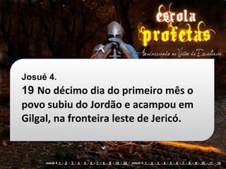 Josué 4.
19 No	
  décimo	
  dia	
  do	
  primeiro	
  mês	
  o	
  
povo	
  subiu	
  do	
  Jordão	
  e	
  acampou	
  em	
  
Gilgal,	
  na	
  fronteira	
  leste	
  de	
  Jericó.


       Josué 4. 1 - 2 - 3 - 4 - 5 - 6 - 7 - 8 - 9 - 19 - 20 / Josué 5. 1 - 2 - 3 - 4 - 5 - 6 - 7 - 8 - 9 - 10 - 11 - 12
 