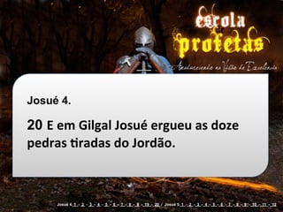 Josué 4.

20 E	
  em	
  Gilgal	
  Josué	
  ergueu	
  as	
  doze	
  
pedras	
  cradas	
  do	
  Jordão.



       Josué 4. 1 - 2 - 3 - 4 - 5 - 6 - 7 - 8 - 9 - 19 - 20 / Josué 5. 1 - 2 - 3 - 4 - 5 - 6 - 7 - 8 - 9 - 10 - 11 - 12
 