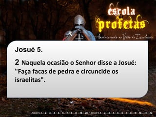 Josué 5.
2 Naquela	
  ocasião	
  o	
  Senhor	
  disse	
  a	
  Josué:	
  
"Faça	
  facas	
  de	
  pedra	
  e	
  circuncide	
  os	
  
israelitas".



         Josué 4. 1 - 2 - 3 - 4 - 5 - 6 - 7 - 8 - 9 - 19 - 20 / Josué 5. 1 - 2 - 3 - 4 - 5 - 6 - 7 - 8 - 9 - 10 - 11 - 12
 