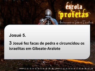 Josué 5.
3 Josué	
  fez	
  facas	
  de	
  pedra	
  e	
  circuncidou	
  os	
  
israelitas	
  em	
  Gibeate-­‐Aralote



        Josué 4. 1 - 2 - 3 - 4 - 5 - 6 - 7 - 8 - 9 - 19 - 20 / Josué 5. 1 - 2 - 3 - 4 - 5 - 6 - 7 - 8 - 9 - 10 - 11 - 12
 