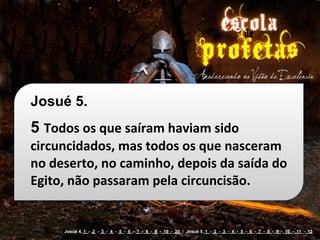 Josué 5.
5 Todos	
  os	
  que	
  saíram	
  haviam	
  sido	
  
circuncidados,	
  mas	
  todos	
  os	
  que	
  nasceram	
  
no	
  deserto,	
  no	
  caminho,	
  depois	
  da	
  saída	
  do	
  
Egito,	
  não	
  passaram	
  pela	
  circuncisão.


        Josué 4. 1 - 2 - 3 - 4 - 5 - 6 - 7 - 8 - 9 - 19 - 20 / Josué 5. 1 - 2 - 3 - 4 - 5 - 6 - 7 - 8 - 9 - 10 - 11 - 12
 