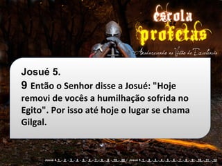Josué 5.
9 Então	
  o	
  Senhor	
  disse	
  a	
  Josué:	
  "Hoje	
  
removi	
  de	
  vocês	
  a	
  humilhação	
  sofrida	
  no	
  
Egito".	
  Por	
  isso	
  até	
  hoje	
  o	
  lugar	
  se	
  chama	
  
Gilgal.


         Josué 4. 1 - 2 - 3 - 4 - 5 - 6 - 7 - 8 - 9 - 19 - 20 / Josué 5. 1 - 2 - 3 - 4 - 5 - 6 - 7 - 8 - 9 - 10 - 11 - 12
 
