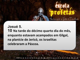 Josué 5.
10 Na	
  tarde	
  do	
  décimo	
  quarto	
  dia	
  do	
  mês,	
  
enquanto	
  estavam	
  acampados	
  em	
  Gilgal,	
  
na	
  planície	
  de	
  Jericó,	
  os	
  israelitas	
  
celebraram	
  a	
  Páscoa.


        Josué 4. 1 - 2 - 3 - 4 - 5 - 6 - 7 - 8 - 9 - 19 - 20 / Josué 5. 1 - 2 - 3 - 4 - 5 - 6 - 7 - 8 - 9 - 10 - 11 - 12
 