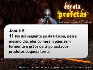 Josué 5.
11 No	
  dia	
  seguinte	
  ao	
  da	
  Páscoa,	
  nesse	
  
mesmo	
  dia,	
  eles	
  comeram	
  pães	
  sem	
  
fermento	
  e	
  grãos	
  de	
  trigo	
  tostados,	
  
produtos	
  daquela	
  terra.


        Josué 4. 1 - 2 - 3 - 4 - 5 - 6 - 7 - 8 - 9 - 19 - 20 / Josué 5. 1 - 2 - 3 - 4 - 5 - 6 - 7 - 8 - 9 - 10 - 11 - 12
 
