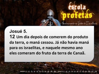 Josué 5.
12 Um	
  dia	
  depois	
  de	
  comerem	
  do	
  produto	
  
da	
  terra,	
  o	
  maná	
  cessou.	
  Já	
  não	
  havia	
  maná	
  
para	
  os	
  israelitas,	
  e	
  naquele	
  mesmo	
  ano	
  
eles	
  comeram	
  do	
  fruto	
  da	
  terra	
  de	
  Canaã.


         Josué 4. 1 - 2 - 3 - 4 - 5 - 6 - 7 - 8 - 9 - 19 - 20 / Josué 5. 1 - 2 - 3 - 4 - 5 - 6 - 7 - 8 - 9 - 10 - 11 - 12
 