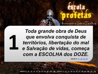 1
        Toda grande obra de Deus
         que envolva conquista de
       territórios, libertação do mal
       e Salvação de vidas, começa
       com a ESCOLHA dos DOZE.
                                                                               Josué 4. 1 - 2 - 3 - 4




    Josué 4. 1 - 2 - 3 - 4 - 5 - 6 - 7 - 8 - 9 - 19 - 20 / Josué 5. 1 - 2 - 3 - 4 - 5 - 6 - 7 - 8 - 9 - 10 - 11 - 12
 