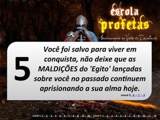 Você	
  foi	
  salvo	
  para	
  viver	
  em	
  


5
        conquista,	
  não	
  deixe	
  que	
  as	
  
      MALDIÇÕES	
  do	
  'Egito'	
  lançadas	
  
     sobre	
  você	
  no	
  passado	
  conOnuem	
  
       aprisionando	
  a	
  sua	
  alma	
  hoje.
                                                                                   Josué 5. 6 - 7 - 9




    Josué 4. 1 - 2 - 3 - 4 - 5 - 6 - 7 - 8 - 9 - 19 - 20 / Josué 5. 1 - 2 - 3 - 4 - 5 - 6 - 7 - 8 - 9 - 10 - 11 - 12
 