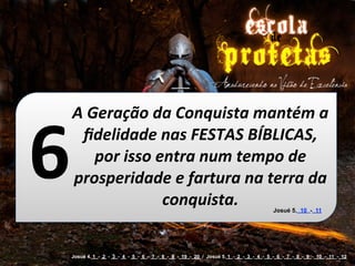 6
    A	
  Geração	
  da	
  Conquista	
  mantém	
  a	
  
      ﬁdelidade	
  nas	
  FESTAS	
  BÍBLICAS,	
  
          por	
  isso	
  entra	
  num	
  tempo	
  de	
  
    prosperidade	
  e	
  fartura	
  na	
  terra	
  da	
  
                          conquista.                                                  Josué 5. 10 - 11




    Josué 4. 1 - 2 - 3 - 4 - 5 - 6 - 7 - 8 - 9 - 19 - 20 / Josué 5. 1 - 2 - 3 - 4 - 5 - 6 - 7 - 8 - 9 - 10 - 11 - 12
 