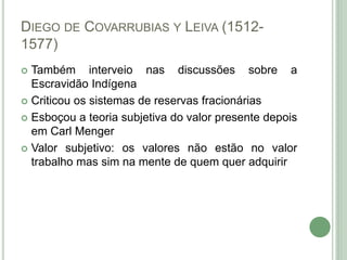 DIEGO DE COVARRUBIAS Y LEIVA (1512-
1577)
 Também interveio nas discussões sobre a
Escravidão Indígena
 Criticou os sistemas de reservas fracionárias
 Esboçou a teoria subjetiva do valor presente depois
em Carl Menger
 Valor subjetivo: os valores não estão no valor
trabalho mas sim na mente de quem quer adquirir
 
