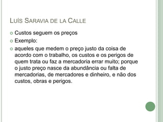 LUÍS SARAVIA DE LA CALLE
 Custos seguem os preços
 Exemplo:
 aqueles que medem o preço justo da coisa de
acordo com o trabalho, os custos e os perigos de
quem trata ou faz a mercadoria errar muito; porque
o justo preço nasce da abundância ou falta de
mercadorias, de mercadores e dinheiro, e não dos
custos, obras e perigos.
 