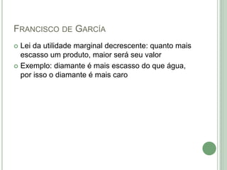 FRANCISCO DE GARCÍA
 Lei da utilidade marginal decrescente: quanto mais
escasso um produto, maior será seu valor
 Exemplo: diamante é mais escasso do que água,
por isso o diamante é mais caro
 