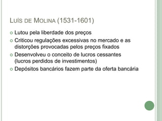 LUÍS DE MOLINA (1531-1601)
 Lutou pela liberdade dos preços
 Criticou regulações excessivas no mercado e as
distorções provocadas pelos preços fixados
 Desenvolveu o conceito de lucros cessantes
(lucros perdidos de investimentos)
 Depósitos bancários fazem parte da oferta bancária
 