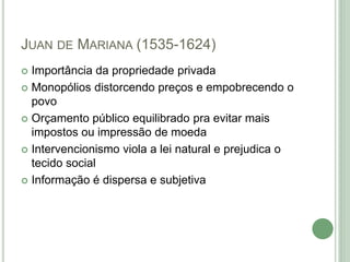 JUAN DE MARIANA (1535-1624)
 Importância da propriedade privada
 Monopólios distorcendo preços e empobrecendo o
povo
 Orçamento público equilibrado pra evitar mais
impostos ou impressão de moeda
 Intervencionismo viola a lei natural e prejudica o
tecido social
 Informação é dispersa e subjetiva
 