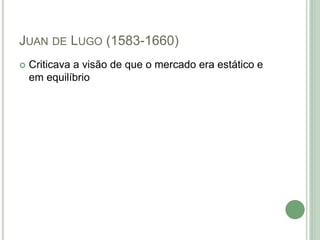 JUAN DE LUGO (1583-1660)
 Criticava a visão de que o mercado era estático e
em equilíbrio
 