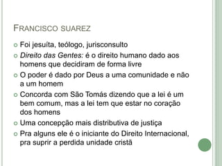 FRANCISCO SUAREZ
 Foi jesuíta, teólogo, jurisconsulto
 Direito das Gentes: é o direito humano dado aos
homens que decidiram de forma livre
 O poder é dado por Deus a uma comunidade e não
a um homem
 Concorda com São Tomás dizendo que a lei é um
bem comum, mas a lei tem que estar no coração
dos homens
 Uma concepção mais distributiva de justiça
 Pra alguns ele é o iniciante do Direito Internacional,
pra suprir a perdida unidade cristã
 