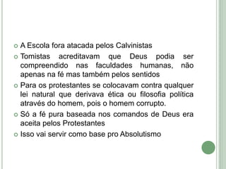  A Escola fora atacada pelos Calvinistas
 Tomistas acreditavam que Deus podia ser
compreendido nas faculdades humanas, não
apenas na fé mas também pelos sentidos
 Para os protestantes se colocavam contra qualquer
lei natural que derivava ética ou filosofia política
através do homem, pois o homem corrupto.
 Só a fé pura baseada nos comandos de Deus era
aceita pelos Protestantes
 Isso vai servir como base pro Absolutismo
 