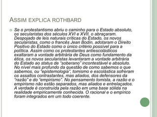 ASSIM EXPLICA ROTHBARD
 Se o protestantismo abriu o caminho para o Estado absoluto,
os secularistas dos séculos XVI e XVII, o abraçaram.
Despojado de leis naturais críticas do Estado, os novos
secularistas, como o francês Jean Bodin, adotaram o Direito
Positivo do Estado como o único critério possível para a
política. Assim como os protestantes antiescolásticos
exaltaram a vontade arbitrária de Deus como fundamento da
ética, os novos secularistas levantaram a vontade arbitrária
do Estado ao status de “soberano” incontestável e absoluto.
No nível mais profundo da questão de como sabemos o que
sabemos, ou “epistemologia”, tomismo e escolástica sofreram
os assaltos contrastantes, mas aliados, dos defensores da
“razão” e do “empirismo”. No pensamento tomista, a razão e o
empirismo não estão separados, mas aliados e entrelaçados.
A verdade é construída pela razão em uma base sólida na
realidade empiricamente conhecida. O racional e o empírico
foram integrados em um todo coerente.
 