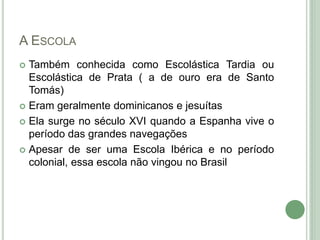A ESCOLA
 Também conhecida como Escolástica Tardia ou
Escolástica de Prata ( a de ouro era de Santo
Tomás)
 Eram geralmente dominicanos e jesuítas
 Ela surge no século XVI quando a Espanha vive o
período das grandes navegações
 Apesar de ser uma Escola Ibérica e no período
colonial, essa escola não vingou no Brasil
 