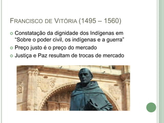 FRANCISCO DE VITÓRIA (1495 – 1560)
 Constatação da dignidade dos Indígenas em
“Sobre o poder civil, os indígenas e a guerra”
 Preço justo é o preço do mercado
 Justiça e Paz resultam de trocas de mercado
 
