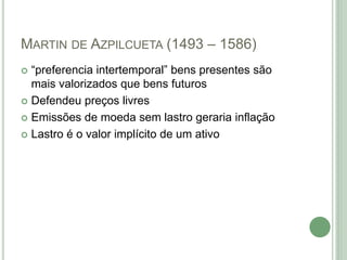 MARTIN DE AZPILCUETA (1493 – 1586)
 “preferencia intertemporal” bens presentes são
mais valorizados que bens futuros
 Defendeu preços livres
 Emissões de moeda sem lastro geraria inflação
 Lastro é o valor implícito de um ativo
 