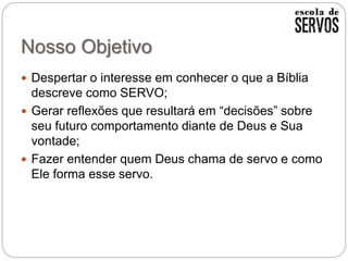 Nosso Objetivo
 Despertar o interesse em conhecer o que a Bíblia
descreve como SERVO;
 Gerar reflexões que resultará em “decisões” sobre
seu futuro comportamento diante de Deus e Sua
vontade;
 Fazer entender quem Deus chama de servo e como
Ele forma esse servo.
 