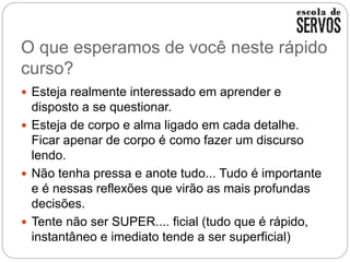 O que esperamos de você neste rápido
curso?
 Esteja realmente interessado em aprender e
disposto a se questionar.
 Esteja de corpo e alma ligado em cada detalhe.
Ficar apenar de corpo é como fazer um discurso
lendo.
 Não tenha pressa e anote tudo... Tudo é importante
e é nessas reflexões que virão as mais profundas
decisões.
 Tente não ser SUPER.... ficial (tudo que é rápido,
instantâneo e imediato tende a ser superficial)
 