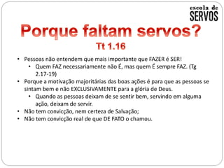 • Pessoas não entendem que mais importante que FAZER é SER!
• Quem FAZ necessariamente não É, mas quem É sempre FAZ. (Tg
2.17-19)
• Porque a motivação majoritárias das boas ações é para que as pessoas se
sintam bem e não EXCLUSIVAMENTE para a glória de Deus.
• Quando as pessoas deixam de se sentir bem, servindo em alguma
ação, deixam de servir.
• Não tem convicção, nem certeza de Salvação;
• Não tem convicção real de que DE FATO o chamou.
 