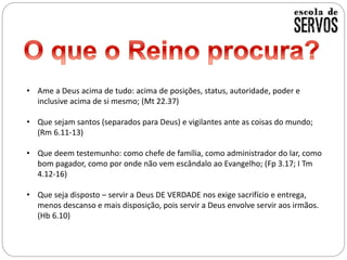 • Ame a Deus acima de tudo: acima de posições, status, autoridade, poder e
inclusive acima de si mesmo; (Mt 22.37)
• Que sejam santos (separados para Deus) e vigilantes ante as coisas do mundo;
(Rm 6.11-13)
• Que deem testemunho: como chefe de família, como administrador do lar, como
bom pagador, como por onde não vem escândalo ao Evangelho; (Fp 3.17; I Tm
4.12-16)
• Que seja disposto – servir a Deus DE VERDADE nos exige sacrifício e entrega,
menos descanso e mais disposição, pois servir a Deus envolve servir aos irmãos.
(Hb 6.10)
 