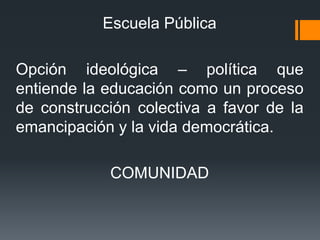 Escuela Pública
Opción ideológica – política que
entiende la educación como un proceso
de construcción colectiva a favor de la
emancipación y la vida democrática.
COMUNIDAD
 