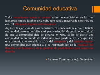 Comunidad educativa
Todos necesitamos tomar el control sobre las condiciones en las que
luchamos con los desafíos de la vida, pero para la mayoría de nosotros, ese
control sólo puede lograrse colectivamente.
Aquí, en la ejecución de esos cometidos, es donde más se echa en falta la
comunidad; pero es también aquí, para variar, donde está la oportunidad
de que la comunidad deje de echarse en falta. Si ha de existir una
comunidad en un mundo de individuos, sólo puede ser (y tiene que ser)
una comunidad entretejida a partir del compartir y del cuidado mutuo;
una comunidad que atienda a y se responsabilice de la igualdad del
derecho a ser humanos y de la igualdad de posibilidades para ejercer ese
derecho
 Bauman, Zygmunt (2003): Comunidad
 