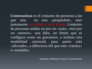 Communitas es el conjunto de personas a las
que une, no una <propiedad>, sino
justamente un deber o una deuda. Conjunto
de personas unidas no por un <más>, sino por
un <menos>, una falta, un límite que se
configura como un gravamen, o incluso una
modalidad carencial, para quien está
<afectado>, a diferencia del que está <exento>
o <eximido>
Esposito, Roberto (2003): Communitas
 