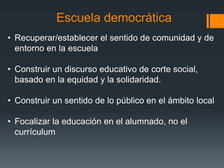 Escuela democrática
• Recuperar/establecer el sentido de comunidad y de
entorno en la escuela
• Construir un discurso educativo de corte social,
basado en la equidad y la solidaridad.
• Construir un sentido de lo público en el ámbito local
• Focalizar la educación en el alumnado, no el
currículum
 