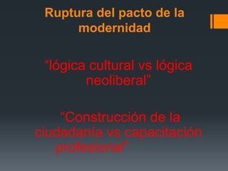 Ruptura del pacto de la
modernidad
“lógica cultural vs lógica
neoliberal”
“Construcción de la
ciudadanía vs capacitación
profesional”
 